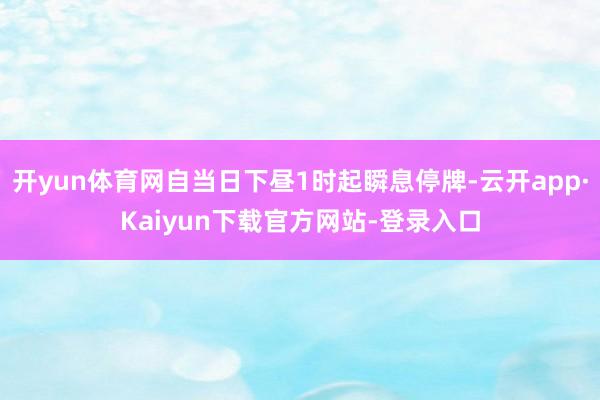 开yun体育网自当日下昼1时起瞬息停牌-云开app·Kaiyun下载官方网站-登录入口