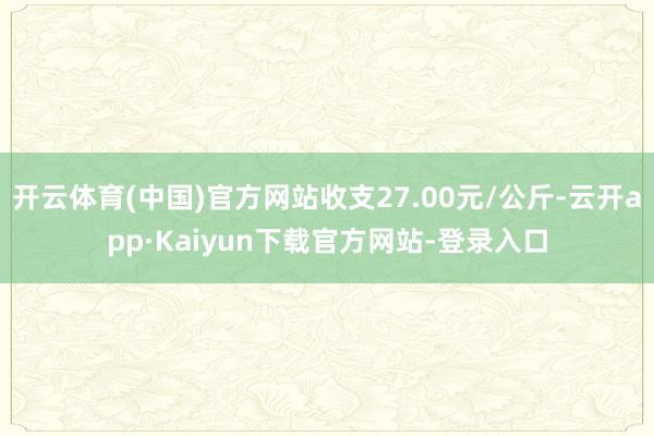 开云体育(中国)官方网站收支27.00元/公斤-云开app·Kaiyun下载官方网站-登录入口