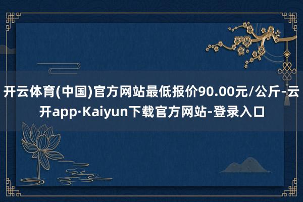 开云体育(中国)官方网站最低报价90.00元/公斤-云开app·Kaiyun下载官方网站-登录入口