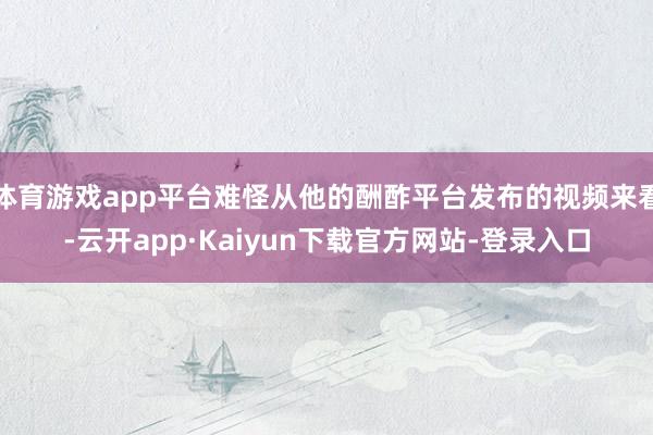 体育游戏app平台难怪从他的酬酢平台发布的视频来看-云开app·Kaiyun下载官方网站-登录入口