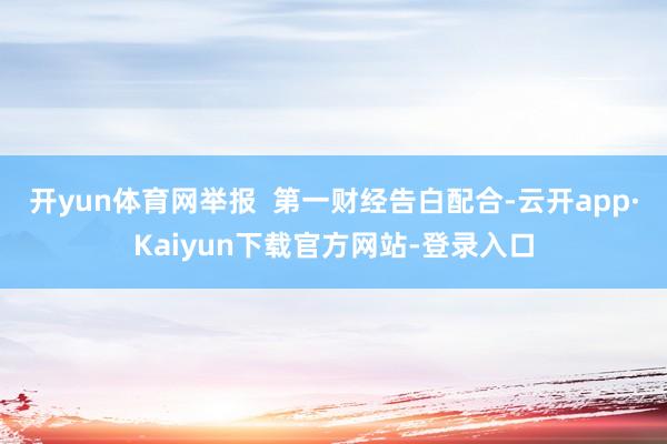 开yun体育网举报  第一财经告白配合-云开app·Kaiyun下载官方网站-登录入口