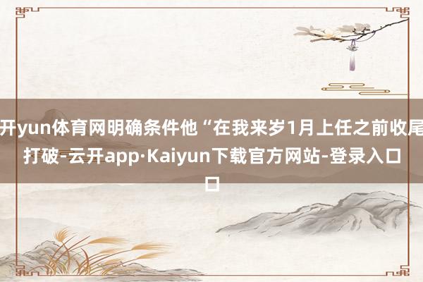 开yun体育网明确条件他“在我来岁1月上任之前收尾打破-云开app·Kaiyun下载官方网站-登录入