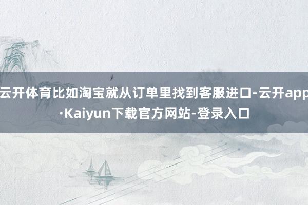 云开体育比如淘宝就从订单里找到客服进口-云开app·Kaiyun下载官方网站-登录入口