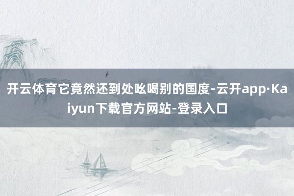 开云体育它竟然还到处吆喝别的国度-云开app·Kaiyun下载官方网站-登录入口