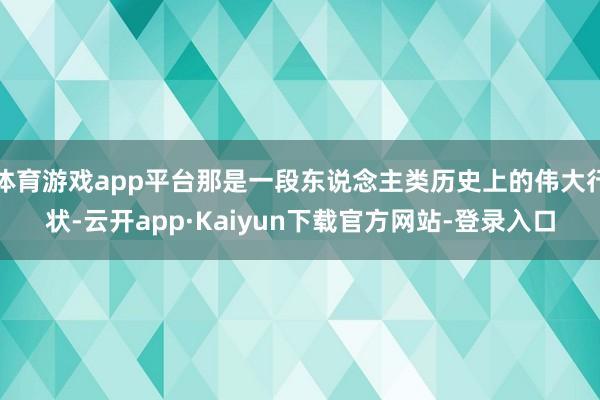 体育游戏app平台那是一段东说念主类历史上的伟大行状-云开app·Kaiyun下载官方网站-登录入口