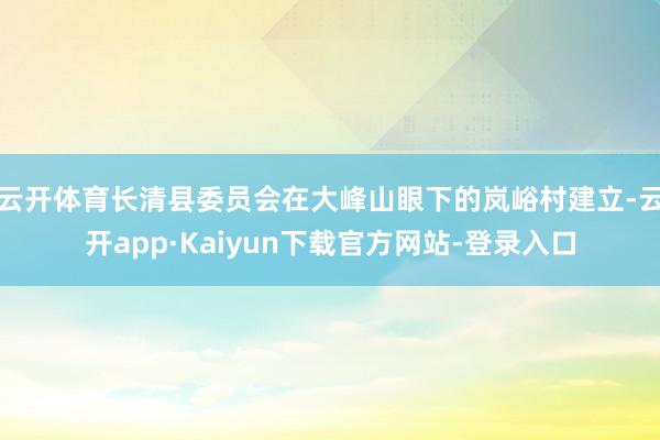 云开体育长清县委员会在大峰山眼下的岚峪村建立-云开app·Kaiyun下载官方网站-登录入口