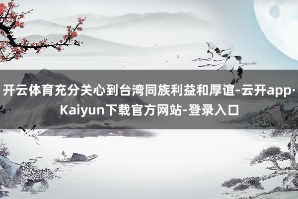 开云体育充分关心到台湾同族利益和厚谊-云开app·Kaiyun下载官方网站-登录入口