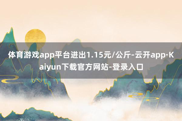 体育游戏app平台进出1.15元/公斤-云开app·Kaiyun下载官方网站-登录入口