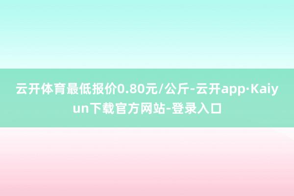 云开体育最低报价0.80元/公斤-云开app·Kaiyun下载官方网站-登录入口