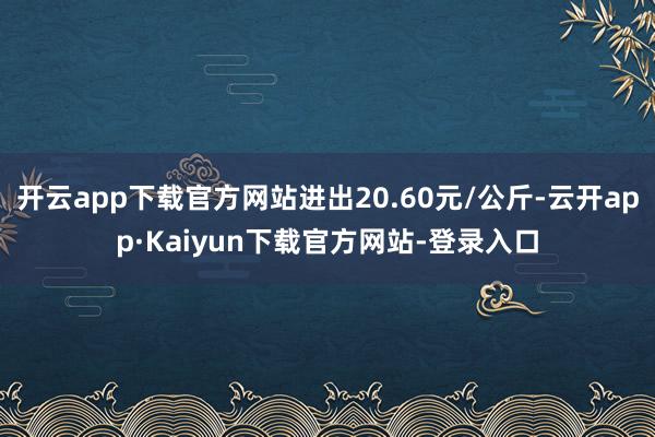 开云app下载官方网站进出20.60元/公斤-云开app·Kaiyun下载官方网站-登录入口