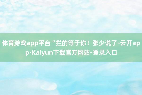 体育游戏app平台“拦的等于你！张少说了-云开app·Kaiyun下载官方网站-登录入口