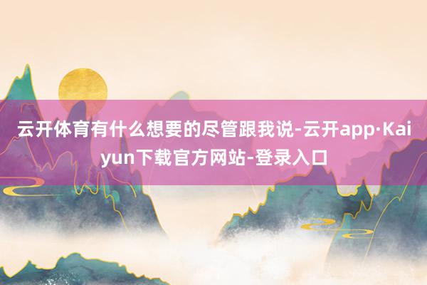 云开体育有什么想要的尽管跟我说-云开app·Kaiyun下载官方网站-登录入口