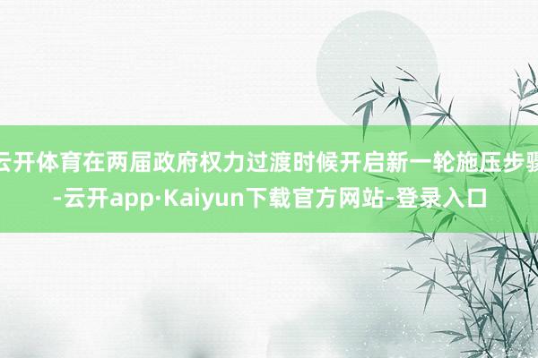 云开体育在两届政府权力过渡时候开启新一轮施压步骤-云开app·Kaiyun下载官方网站-登录入口