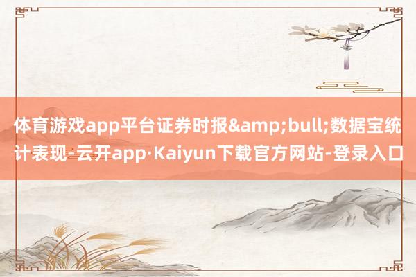 体育游戏app平台证券时报&bull;数据宝统计表现-云开app·Kaiyun下载官方网站-