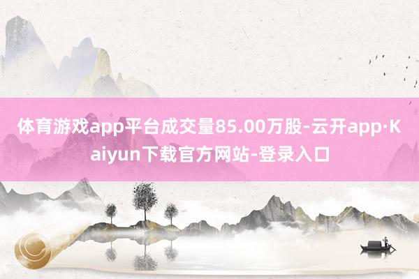 体育游戏app平台成交量85.00万股-云开app·Kaiyun下载官方网站-登录入口