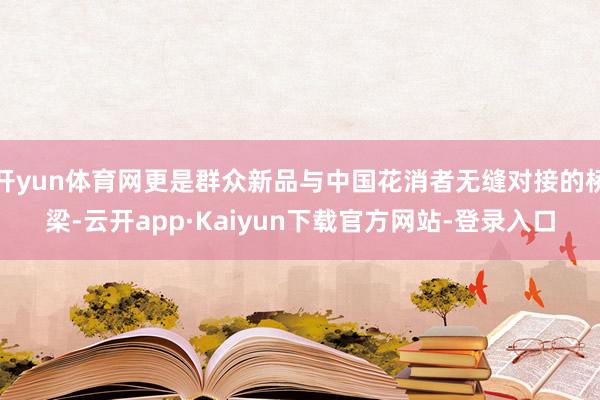 开yun体育网更是群众新品与中国花消者无缝对接的桥梁-云开app·Kaiyun下载官方网站-登录入口