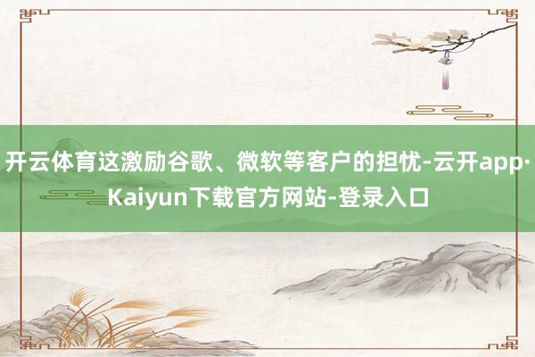 开云体育这激励谷歌、微软等客户的担忧-云开app·Kaiyun下载官方网站-登录入口