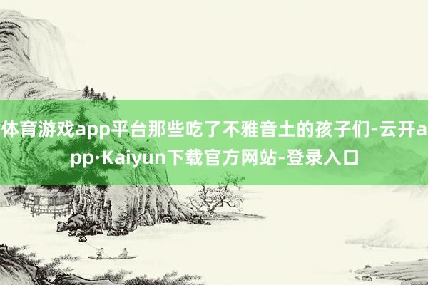 体育游戏app平台那些吃了不雅音土的孩子们-云开app·Kaiyun下载官方网站-登录入口