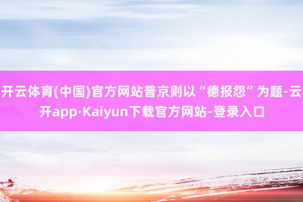 开云体育(中国)官方网站普京则以“德报怨”为题-云开app·Kaiyun下载官方网站-登录入口