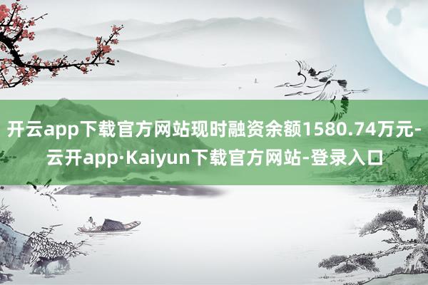 开云app下载官方网站现时融资余额1580.74万元-云开app·Kaiyun下载官方网站-登录入口