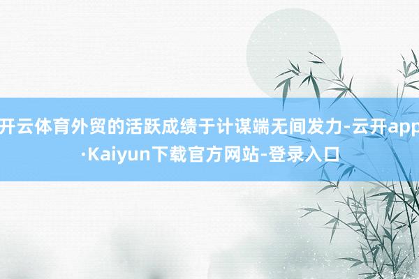 开云体育外贸的活跃成绩于计谋端无间发力-云开app·Kaiyun下载官方网站-登录入口