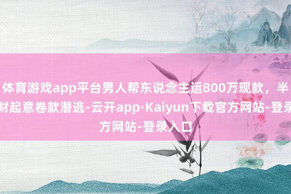 体育游戏app平台男人帮东说念主运800万现款，半途见财起意卷款潜逃-云开app·Kaiyun下载官