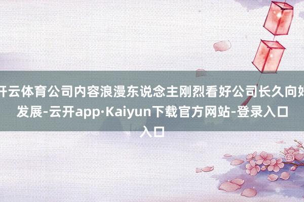 开云体育公司内容浪漫东说念主刚烈看好公司长久向好发展-云开app·Kaiyun下载官方网站-登录入口