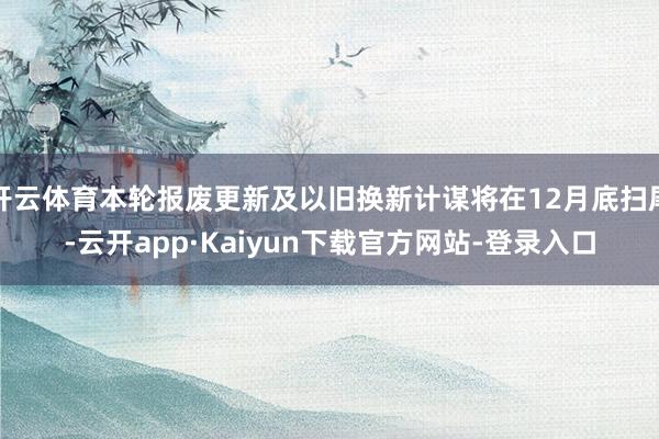 开云体育本轮报废更新及以旧换新计谋将在12月底扫尾-云开app·Kaiyun下载官方网站-登录入口