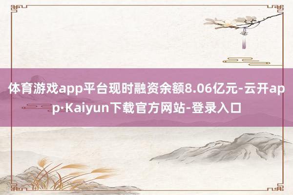 体育游戏app平台现时融资余额8.06亿元-云开app·Kaiyun下载官方网站-登录入口