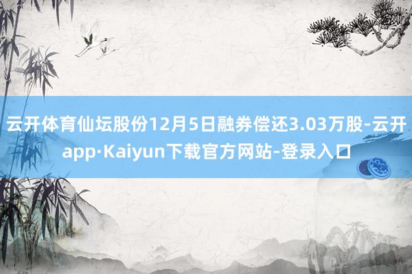 云开体育仙坛股份12月5日融券偿还3.03万股-云开app·Kaiyun下载官方网站-登录入口