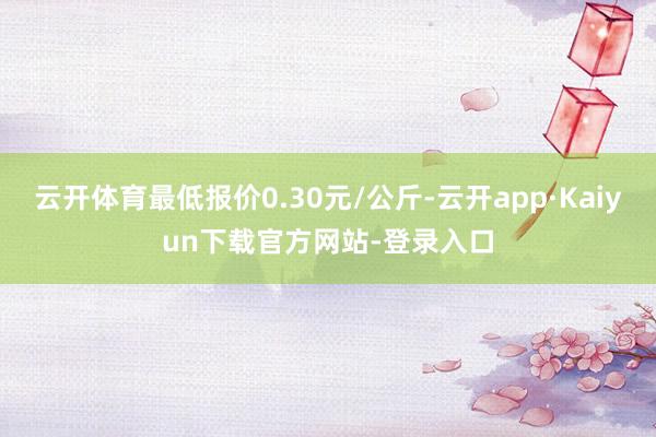 云开体育最低报价0.30元/公斤-云开app·Kaiyun下载官方网站-登录入口