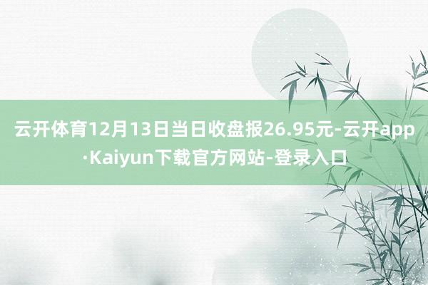 云开体育12月13日当日收盘报26.95元-云开app·Kaiyun下载官方网站-登录入口