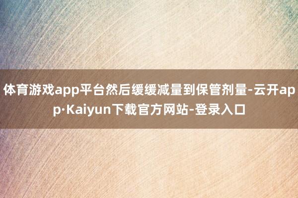 体育游戏app平台然后缓缓减量到保管剂量-云开app·Kaiyun下载官方网站-登录入口