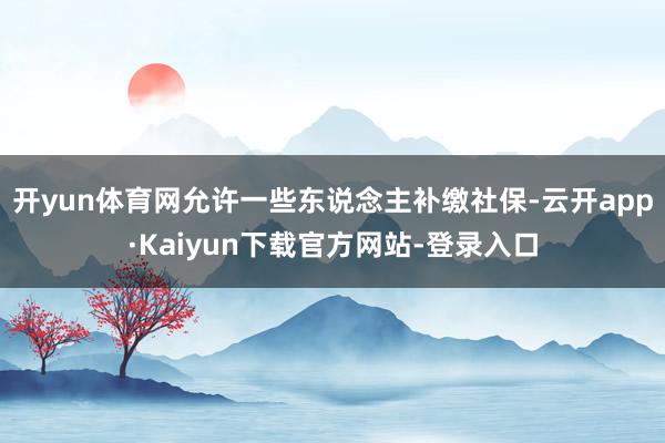 开yun体育网允许一些东说念主补缴社保-云开app·Kaiyun下载官方网站-登录入口