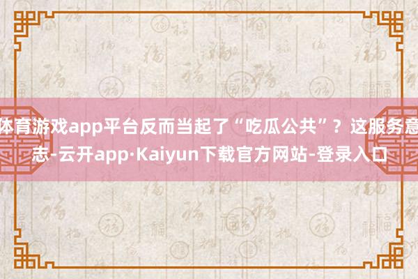 体育游戏app平台反而当起了“吃瓜公共”？这服务意志-云开app·Kaiyun下载官方网站-登录入口