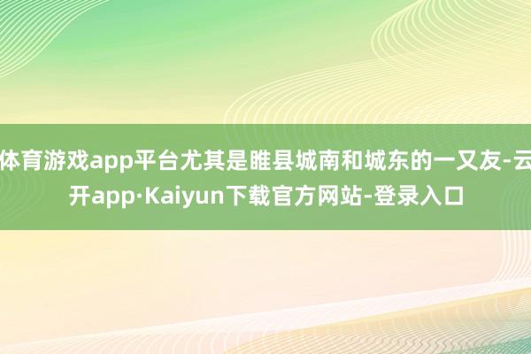 体育游戏app平台尤其是睢县城南和城东的一又友-云开app·Kaiyun下载官方网站-登录入口